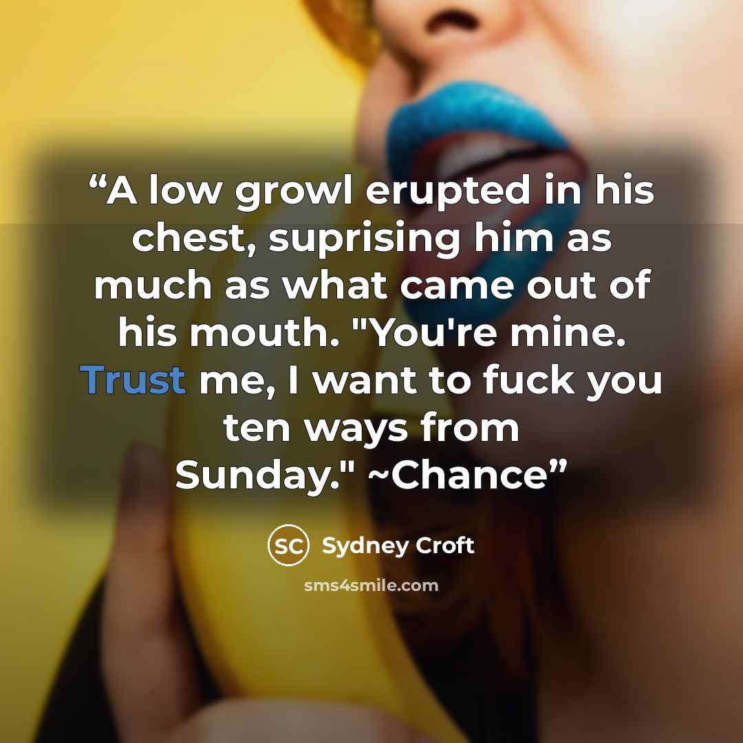 “A low growl erupted in his chest, suprising him as much as what came out of his mouth. "You're mine. Trust me, I want to fuck you ten ways from Sunday." ~Chance” quote by Sydney Croft