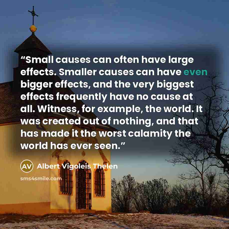 “Small causes can often have large effects. Smaller causes can have even bigger effects, and the very biggest effects frequently have no cause at all. Witness, for example, the world. It was created out of nothing, and that has made it the worst calamity the world has ever seen.” quote by Albert Vigoleis Thelen