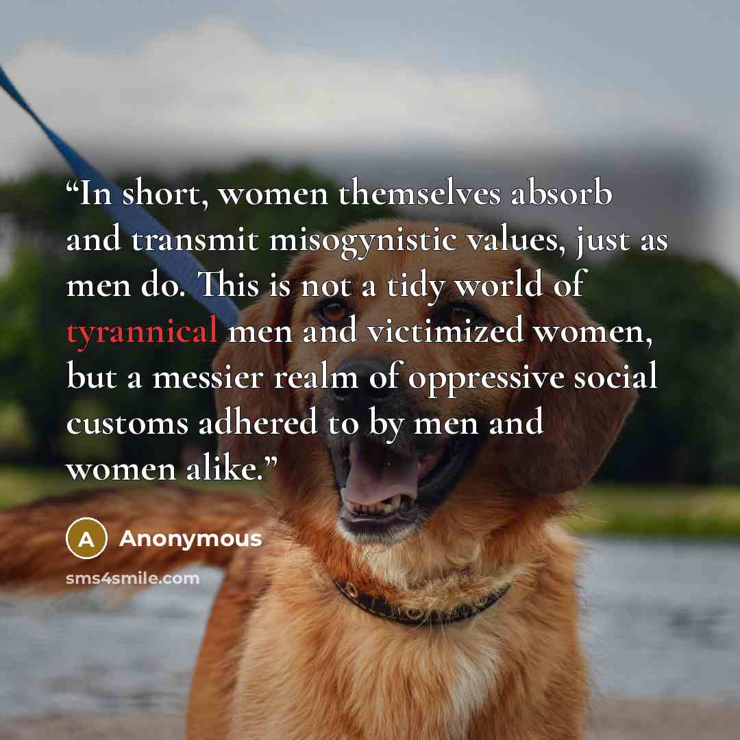 “In short, women themselves absorb and transmit misogynistic values, just as men do. This is not a tidy world of tyrannical men and victimized women, but a messier realm of oppressive social customs adhered to by men and women alike.” quote by Anonymous