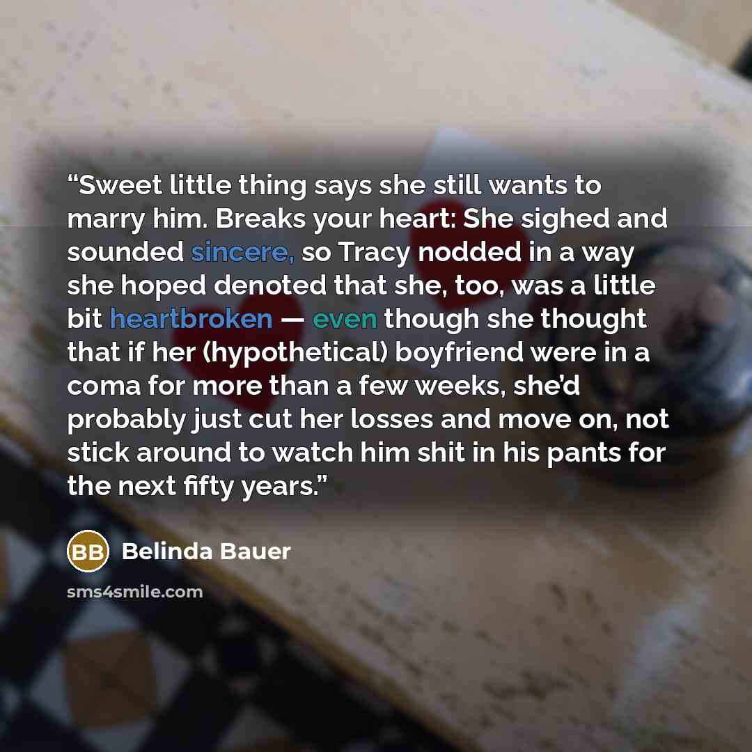 “Sweet little thing says she still wants to marry him. Breaks your heart: She sighed and sounded sincere, so Tracy nodded in a way she hoped denoted that she, too, was a little bit heartbroken — even though she thought that if her (hypothetical) boyfriend were in a coma for more than a few weeks…” quote by Belinda Bauer