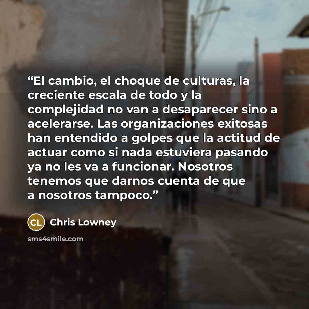 “El cambio, el choque de culturas, la creciente escala de todo y la complejidad no van a desaparecer sino a acelerarse. Las organizaciones exitosas han entendido a golpes que la actitud de actuar como si nada estuviera pasando ya no les va a funcionar. Nosotros tenemos que darnos cuenta de que a…” quote by Chris Lowney
