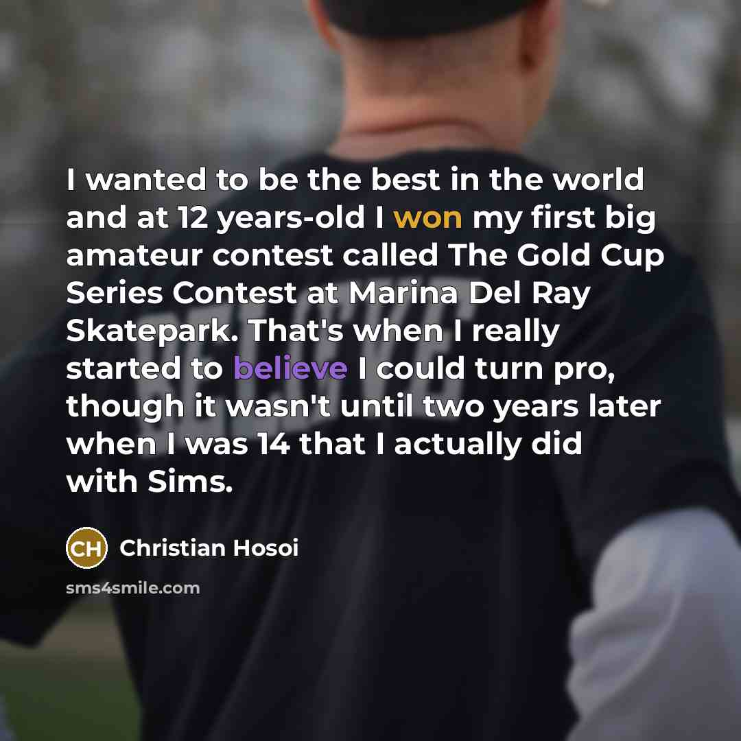 “I wanted to be the best in the world and at 12 years-old I won my first big amateur contest called The Gold Cup Series Contest at Marina Del Ray Skatepark. That's when I really started to believe I could turn pro, though it wasn't until two years later when I was 14 that I actually did with Sims.” quote by Christian Hosoi