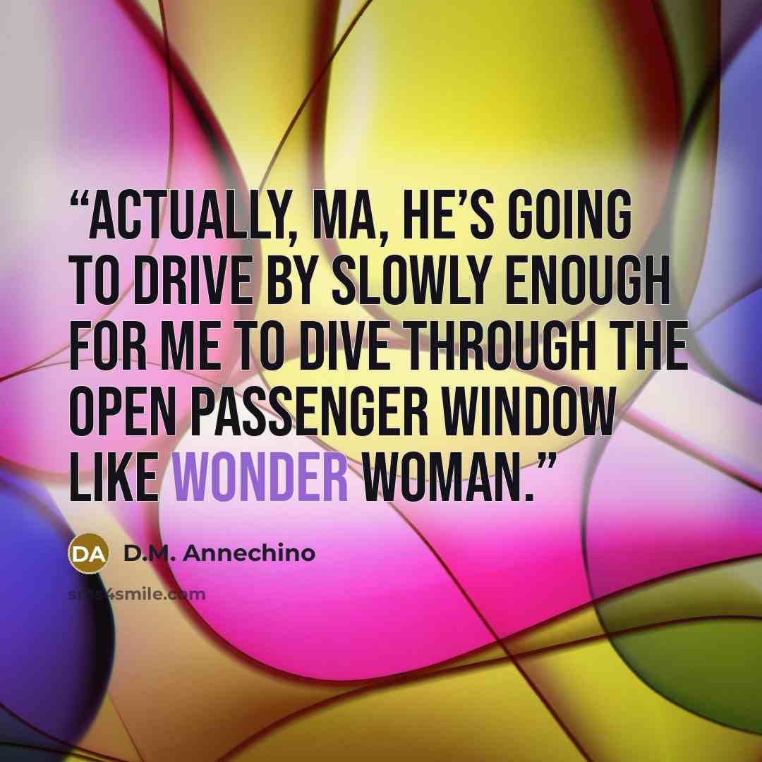 “Actually, Ma, he’s going to drive by slowly enough for me to dive through the open passenger window like Wonder Woman.” quote by D.M. Annechino