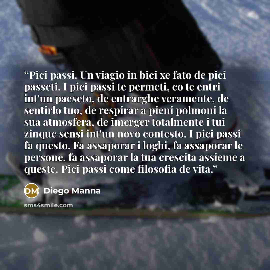 “Pici passi. Un viagio in bici xe fato de pici passeti. I pici passi te permeti, co te entri int'un paeseto, de entrarghe veramente, de sentirlo tuo, de respirar a pieni polmoni la sua atmosfera, de imerger totalmente i tui zinque sensi int'un novo contesto. I pici passi fa questo. Fa assaporar i…” quote by Diego Manna