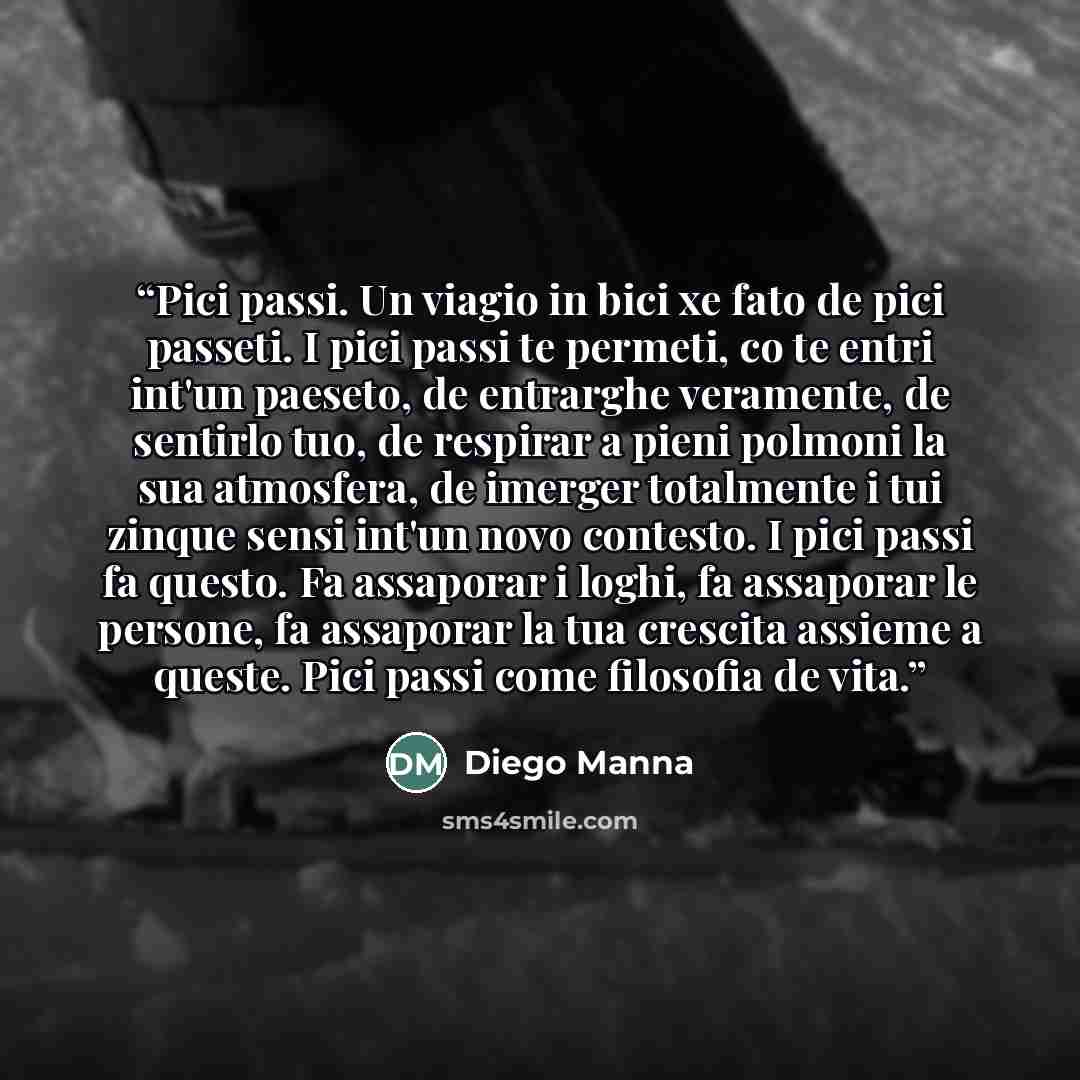 “Pici passi. Un viagio in bici xe fato de pici passeti. I pici passi te permeti, co te entri int'un paeseto, de entrarghe veramente, de sentirlo tuo, de respirar a pieni polmoni la sua atmosfera, de imerger totalmente i tui zinque sensi int'un novo contesto. I pici passi fa questo. Fa assaporar i…” quote by Diego Manna