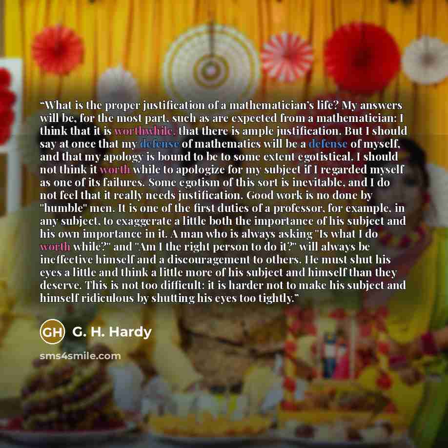 “What is the proper justification of a mathematician’s life? My answers will be, for the most part, such as are expected from a mathematician: I think that it is worthwhile, that there is ample justification. But I should say at once that my defense of mathematics will be a defense of myself, and…” quote by G. H. Hardy