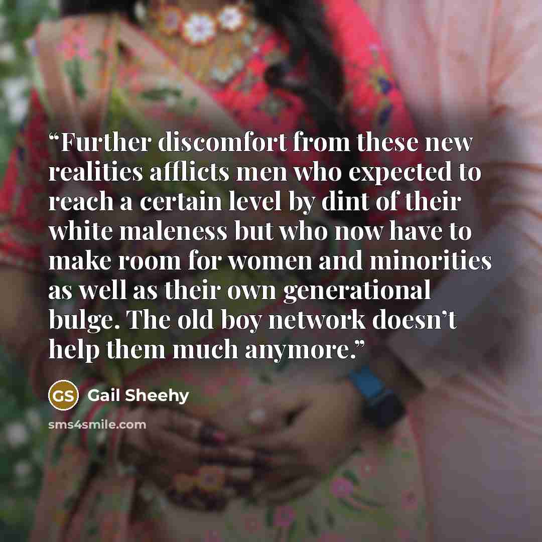 “Further discomfort from these new realities afflicts men who expected to reach a certain level by dint of their white maleness but who now have to make room for women and minorities as well as their own generational bulge. The old boy network doesn’t help them much anymore.” quote by Gail Sheehy