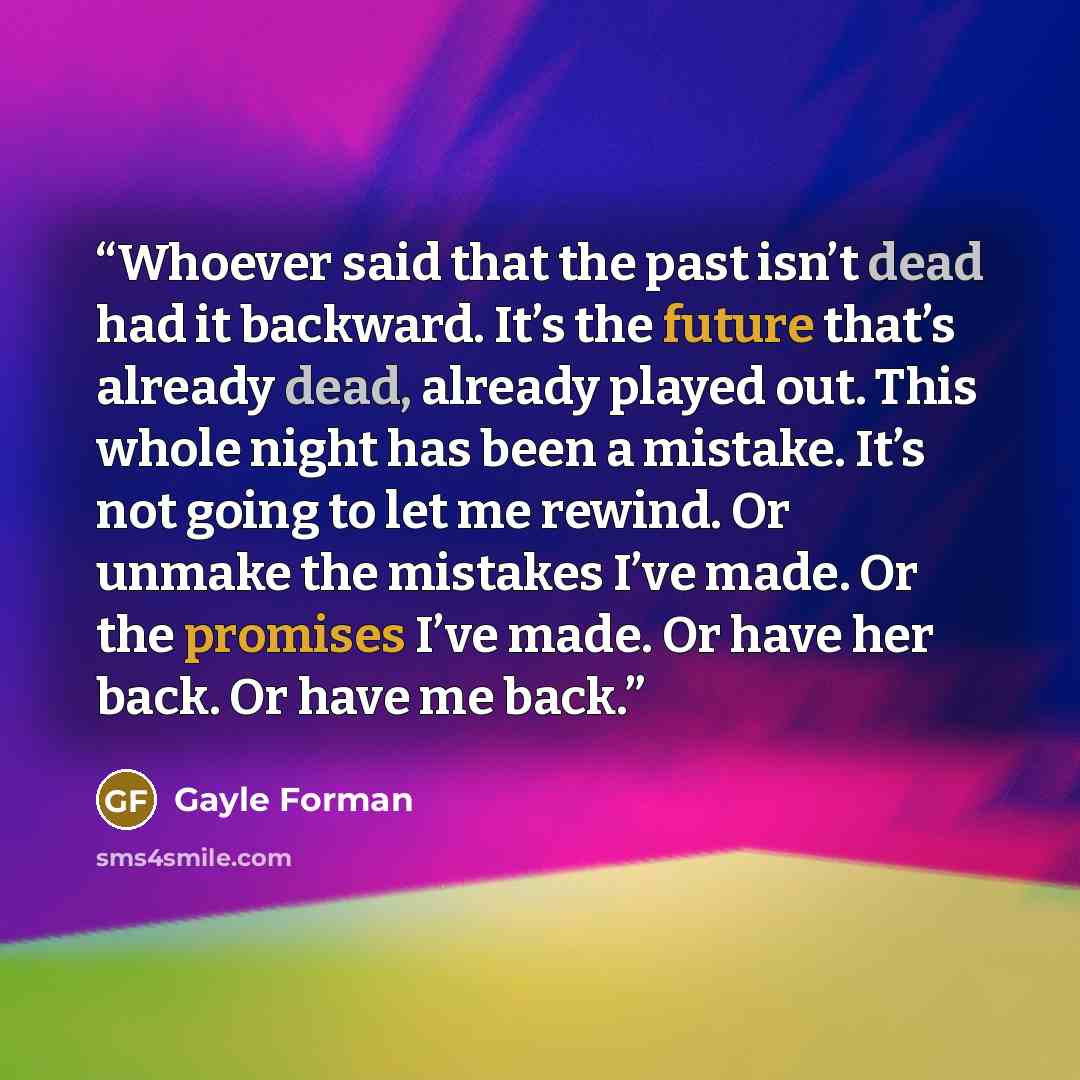 “Whoever said that the past isn’t dead had it backward. It’s the future that’s already dead, already played out. This whole night has been a mistake. It’s not going to let me rewind. Or unmake the mistakes I’ve made. Or the promises I’ve made. Or have her back. Or have me back.” quote by Gayle Forman