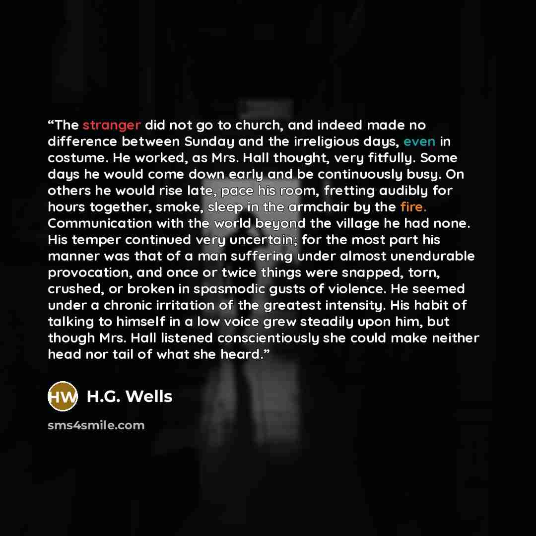“The stranger did not go to church, and indeed made no difference between Sunday and the irreligious days, even in costume. He worked, as Mrs. Hall thought, very fitfully. Some days he would come down early and be continuously busy. On others he would rise late, pace his room, fretting audibly for…” quote by H.G. Wells