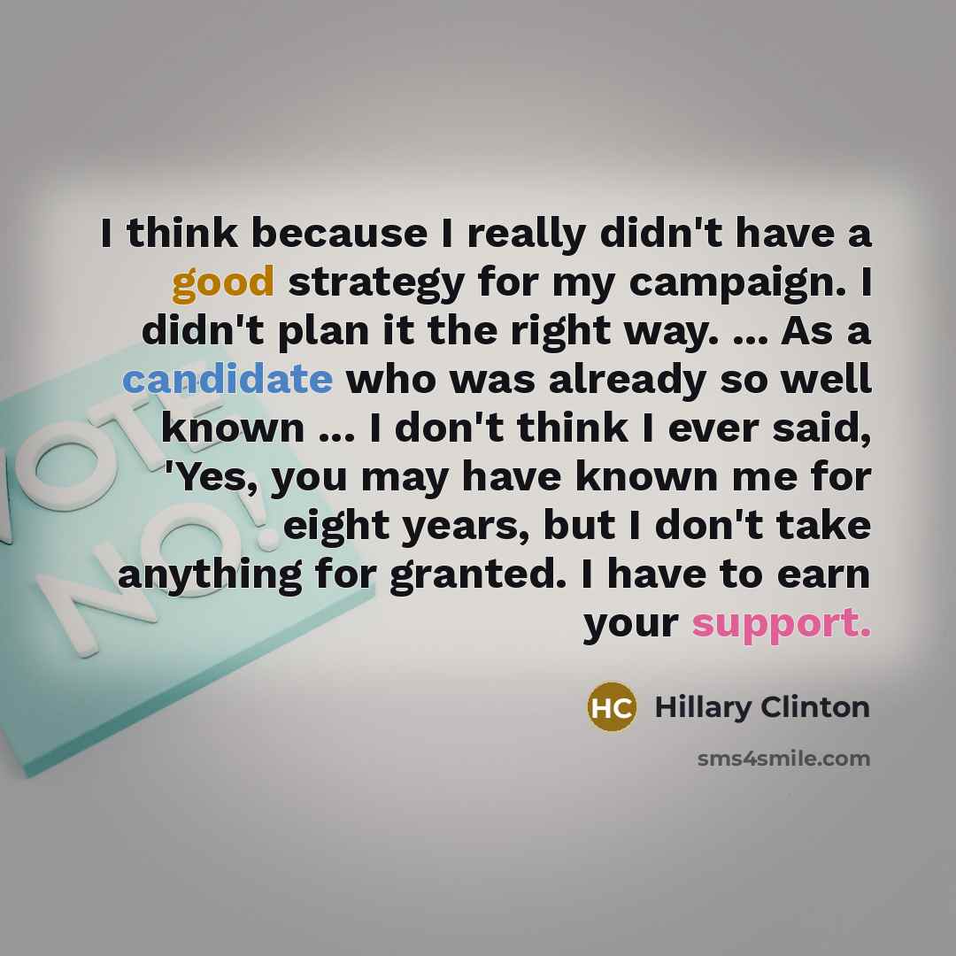 “I think because I really didn't have a good strategy for my campaign. I didn't plan it the right way. ... As a candidate who was already so well known ... I don't think I ever said, 'Yes, you may have known me for eight years, but I don't take anything for granted. I have to earn your support.” quote by Hillary Clinton
