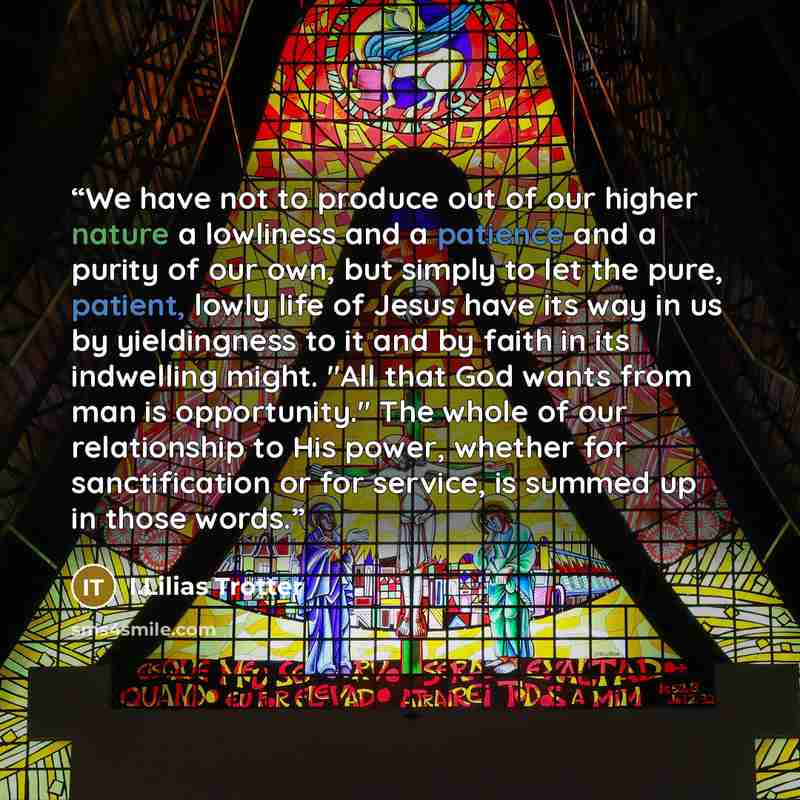 “We have not to produce out of our higher nature a lowliness and a patience and a purity of our own, but simply to let the pure, patient, lowly life of Jesus have its way in us by yieldingness to it and by faith in its indwelling might. "All that God wants from man is opportunity." The whole of our…” quote by I.Lilias Trotter