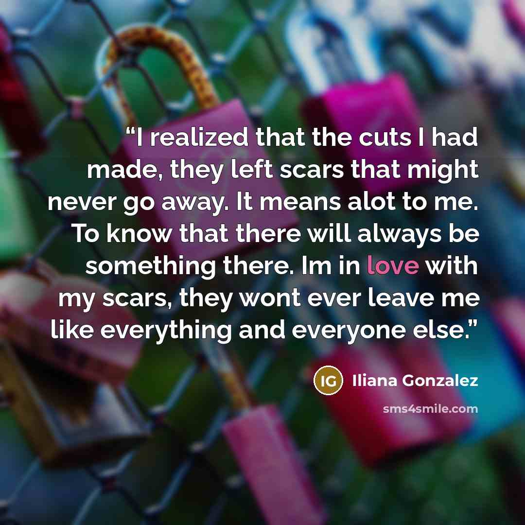 “I realized that the cuts I had made, they left scars that might never go away. It means alot to me. To know that there will always be something there. Im in love with my scars, they wont ever leave me like everything and everyone else.” quote by Iliana Gonzalez