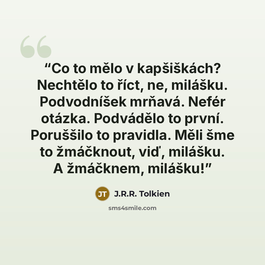 “Co to mělo v kapšiškách? Nechtělo to říct, ne, milášku. Podvodníšek mrňavá. Nefér otázka. Podvádělo to první. Poruššilo to pravidla. Měli šme to žmáčknout, viď, milášku. A žmáčknem, milášku!” quote by J.R.R. Tolkien