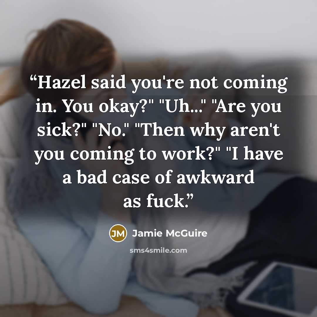 “Hazel said you're not coming in. You okay?" "Uh..." "Are you sick?" "No." "Then why aren't you coming to work?" "I have a bad case of awkward as fuck.” quote by Jamie McGuire