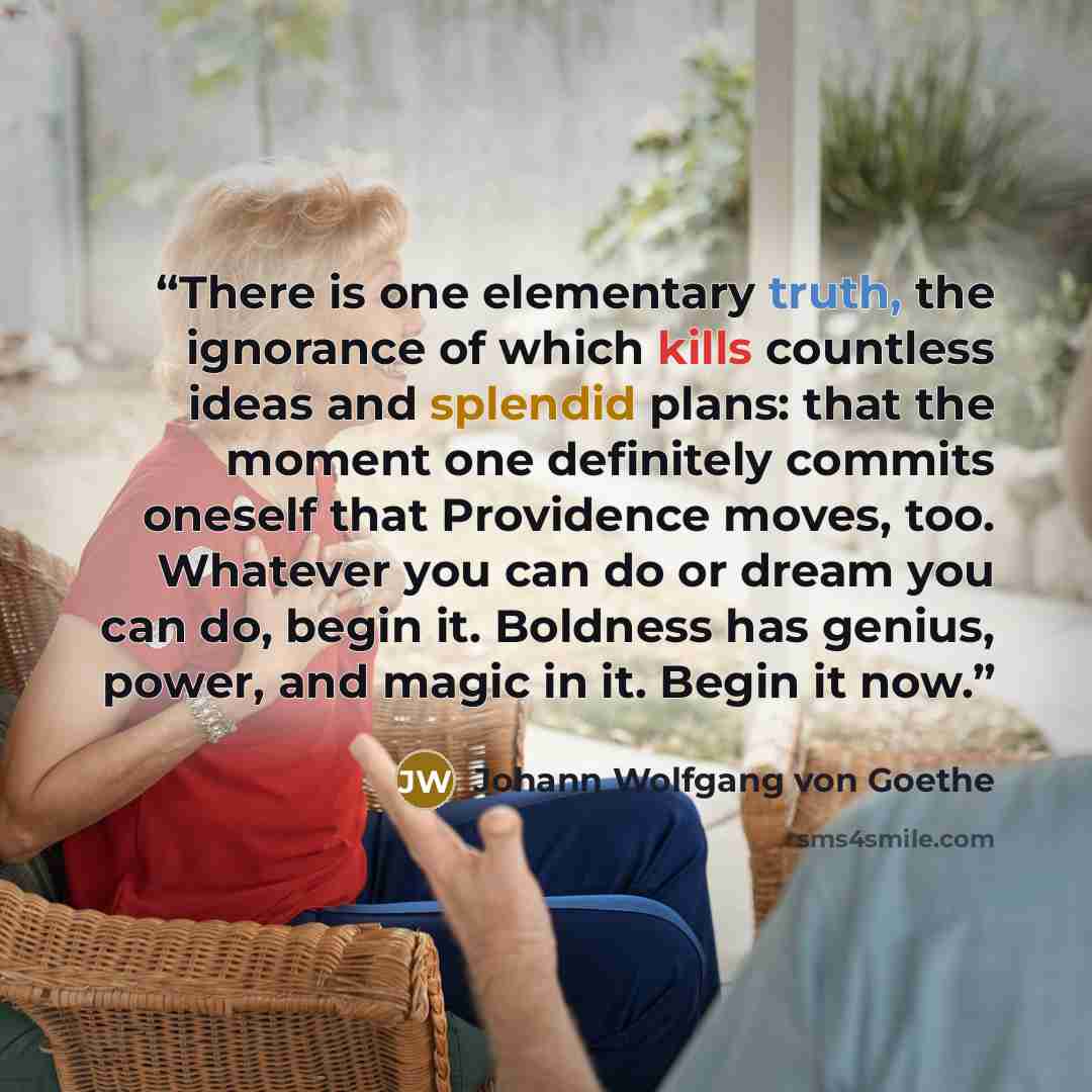 “There is one elementary truth, the ignorance of which kills countless ideas and splendid plans: that the moment one definitely commits oneself that Providence moves, too. Whatever you can do or dream you can do, begin it. Boldness has genius, power, and magic in it. Begin it now.” quote by Johann Wolfgang von Goethe