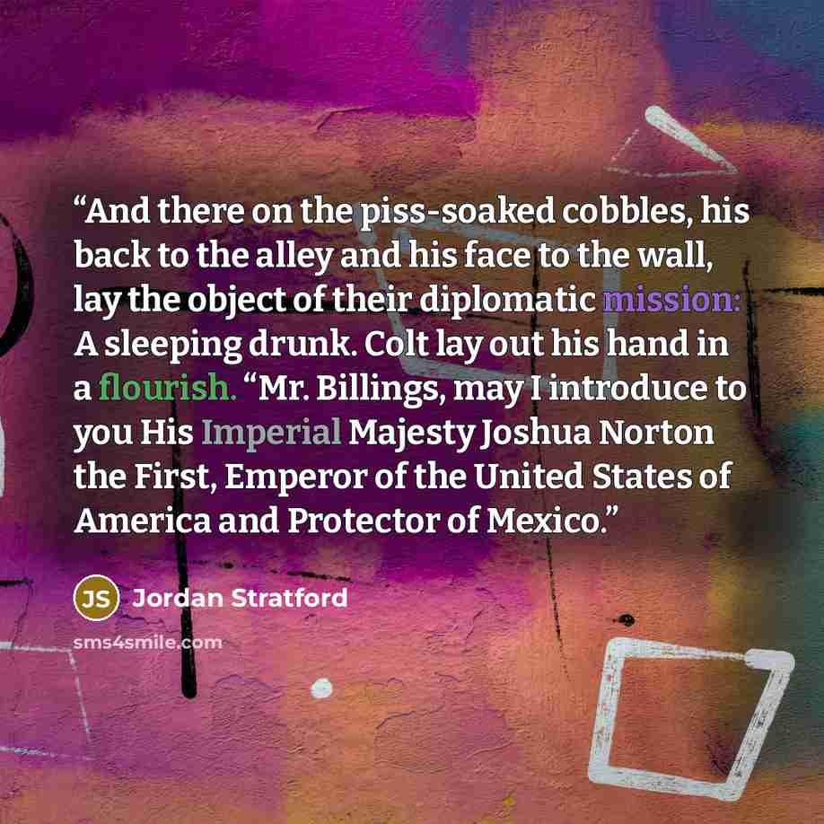 “And there on the piss-soaked cobbles, his back to the alley and his face to the wall, lay the object of their diplomatic mission: A sleeping drunk. Colt lay out his hand in a flourish. “Mr. Billings, may I introduce to you His Imperial Majesty Joshua Norton the First, Emperor of the United States…” quote by Jordan Stratford
