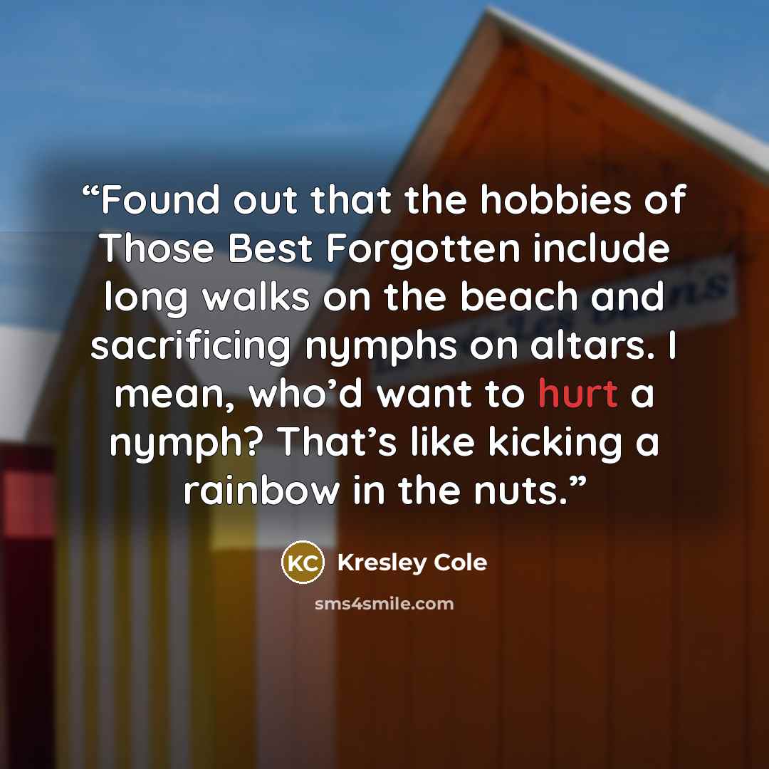 “Found out that the hobbies of Those Best Forgotten include long walks on the beach and sacrificing nymphs on altars. I mean, who’d want to hurt a nymph? That’s like kicking a rainbow in the nuts.” quote by Kresley Cole