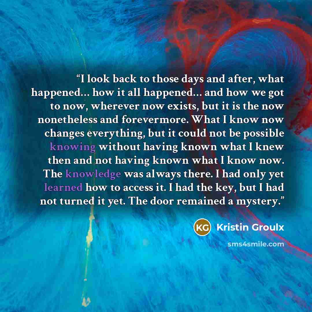 “I look back to those days and after, what happened… how it all happened… and how we got to now, wherever now exists, but it is the now nonetheless and forevermore. What I know now changes everything, but it could not be possible knowing without having known what I knew then and not having known…” quote by Kristin Groulx