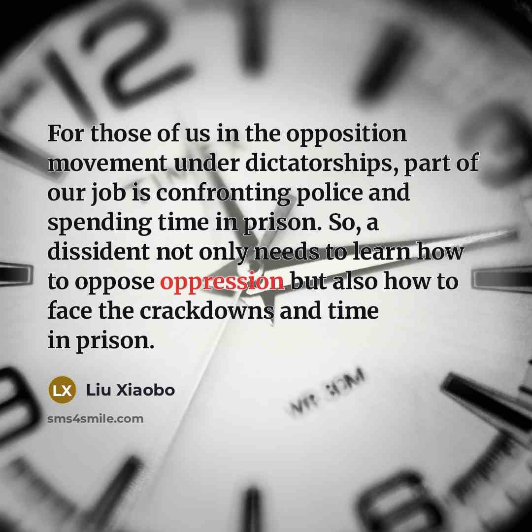 “For those of us in the opposition movement under dictatorships, part of our job is confronting police and spending time in prison. So, a dissident not only needs to learn how to oppose oppression but also how to face the crackdowns and time in prison.” quote by Liu Xiaobo