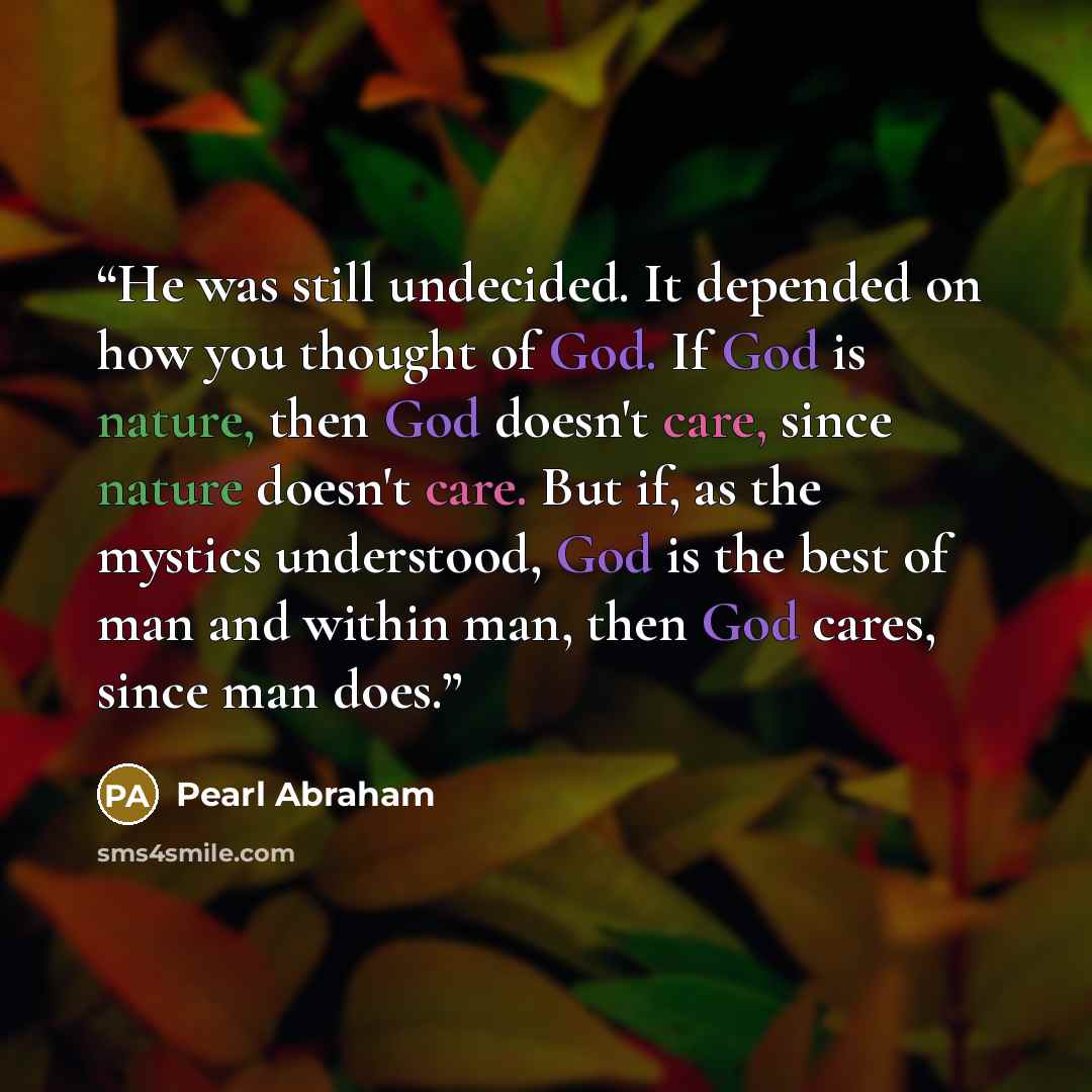 “He was still undecided. It depended on how you thought of God. If God is nature, then God doesn't care, since nature doesn't care. But if, as the mystics understood, God is the best of man and within man, then God cares, since man does.” quote by Pearl Abraham