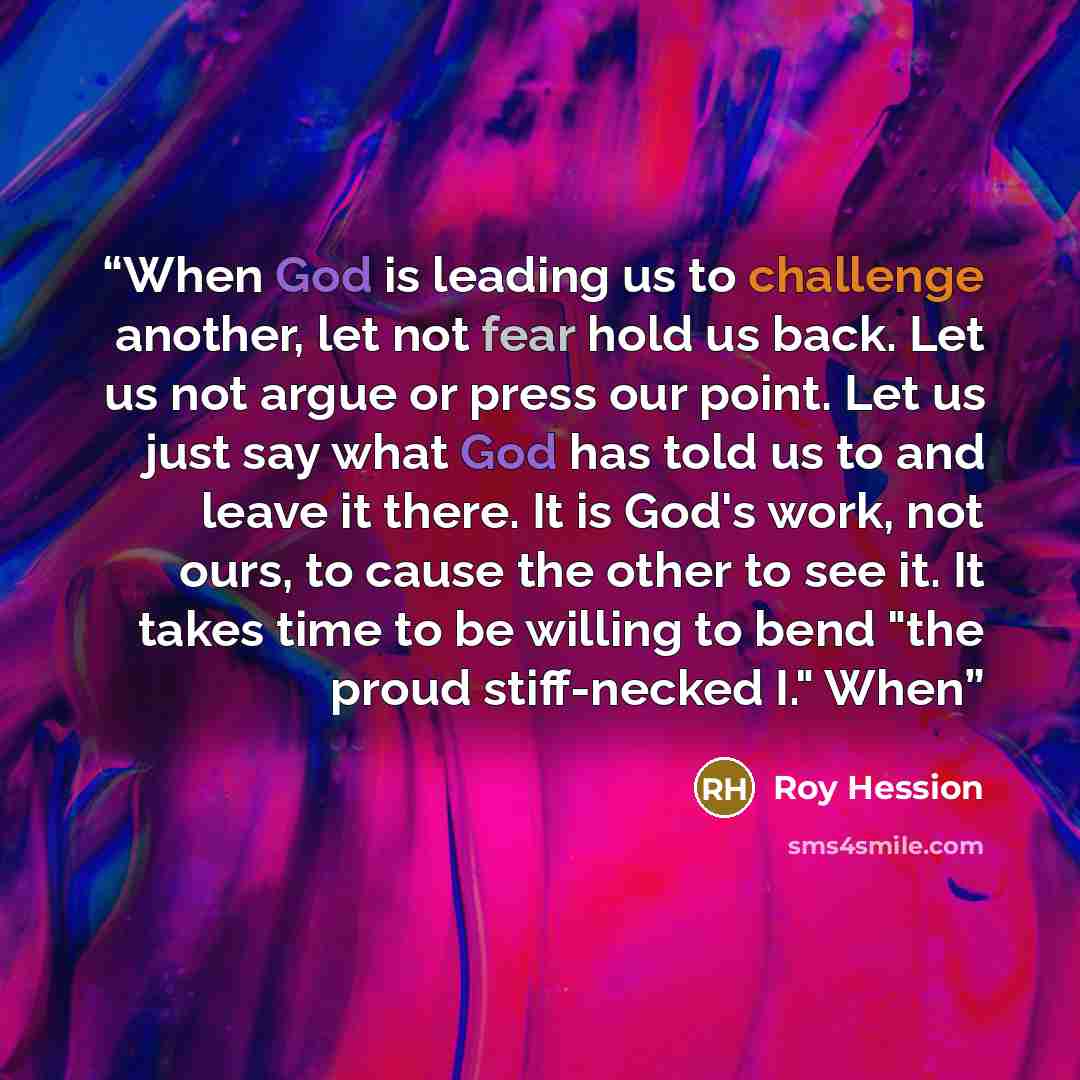 “When God is leading us to challenge another, let not fear hold us back. Let us not argue or press our point. Let us just say what God has told us to and leave it there. It is God's work, not ours, to cause the other to see it. It takes time to be willing to bend "the proud stiff-necked I." When” quote by Roy Hession