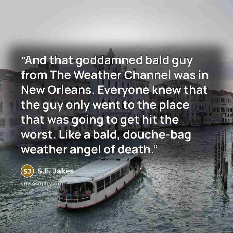 “And that goddamned bald guy from The Weather Channel was in New Orleans. Everyone knew that the guy only went to the place that was going to get hit the worst. Like a bald, douche-bag weather angel of death.” quote by S.E. Jakes