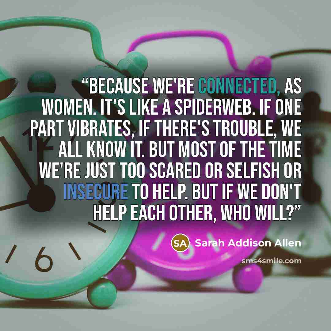 “Because we're connected, as women. It's like a spiderweb. If one part vibrates, if there's trouble, we all know it. But most of the time we're just too scared or selfish or insecure to help. But if we don't help each other, who will?” quote by Sarah Addison Allen