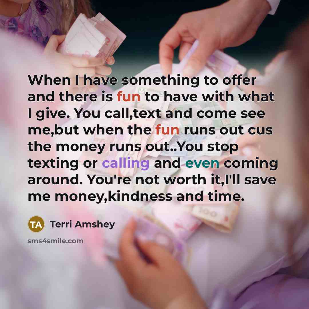 “When I have something to offer and there is fun to have with what I give. You call,text and come see me,but when the fun runs out cus the money runs out..You stop texting or calling and even coming around. You're not worth it,I'll save me money,kindness and time.” quote by Terri Amshey