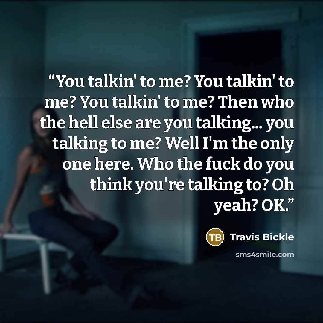 “You talkin' to me? You talkin' to me? You talkin' to me? Then who the hell else are you talking... you talking to me? Well I'm the only one here. Who the fuck do you think you're talking to? Oh yeah? OK.” quote by Travis Bickle