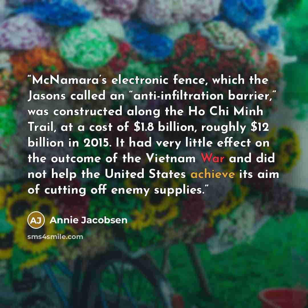 “McNamara’s electronic fence, which the Jasons called an “anti-infiltration barrier,” was constructed along the Ho Chi Minh Trail, at a cost of $1.8 billion, roughly $12 billion in 2015. It had very little effect on the outcome of the Vietnam War and did not help the United States achieve its aim…” quote by Annie Jacobsen