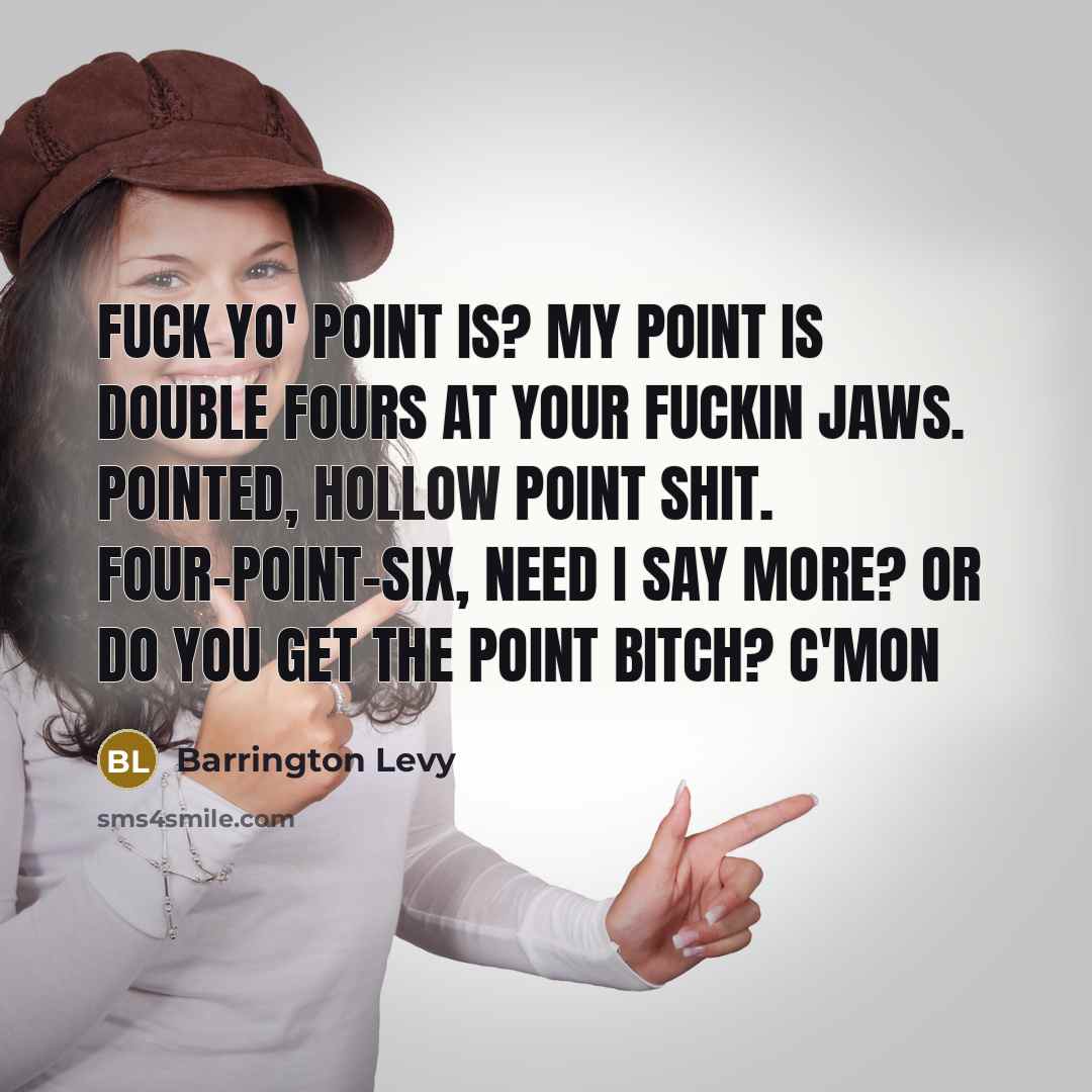 “Fuck yo' point is? My point is double fours at your fuckin jaws. Pointed, hollow point shit. Four-point-six, need I say more? Or do you get the point bitch? C'mon” quote by Barrington Levy