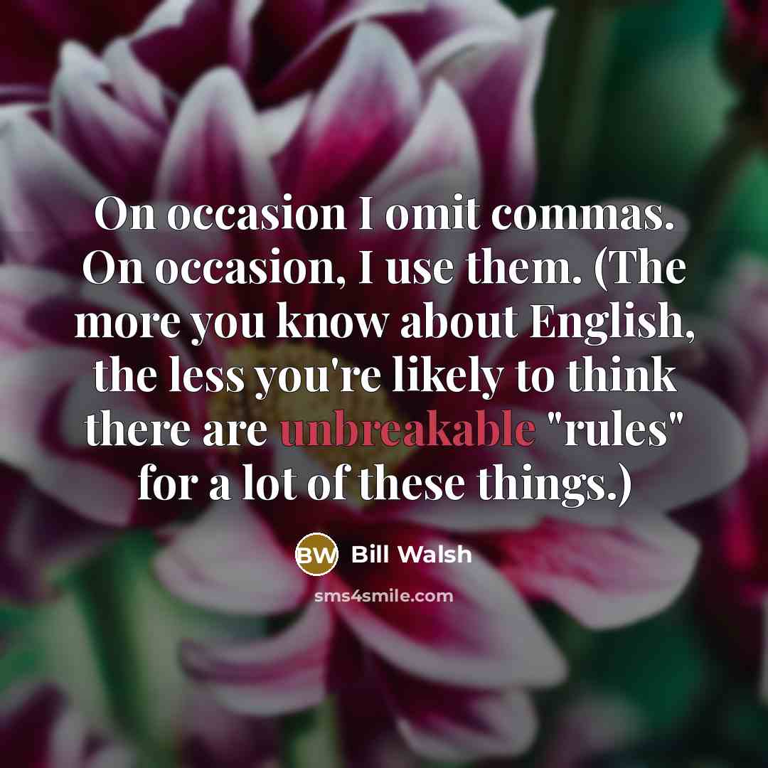 “On occasion I omit commas. On occasion, I use them. (The more you know about English, the less you're likely to think there are unbreakable "rules" for a lot of these things.)” quote by Bill Walsh