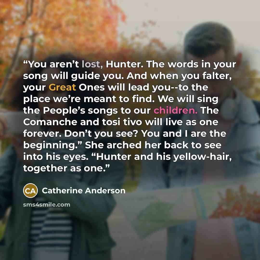 “You aren’t lost, Hunter. The words in your song will guide you. And when you falter, your Great Ones will lead you--to the place we’re meant to find. We will sing the People’s songs to our children. The Comanche and tosi tivo will live as one forever. Don’t you see? You and I are the beginning.”…” quote by Catherine Anderson
