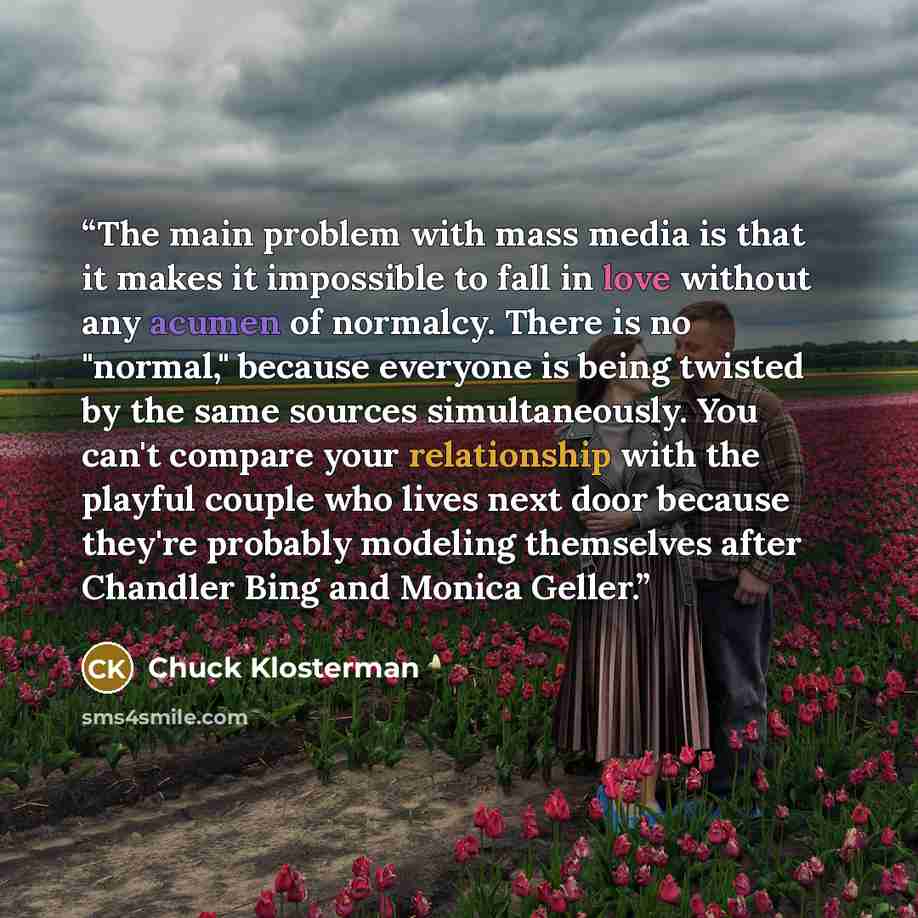 “The main problem with mass media is that it makes it impossible to fall in love without any acumen of normalcy. There is no "normal," because everyone is being twisted by the same sources simultaneously. You can't compare your relationship with the playful couple who lives next door because…” quote by Chuck Klosterman