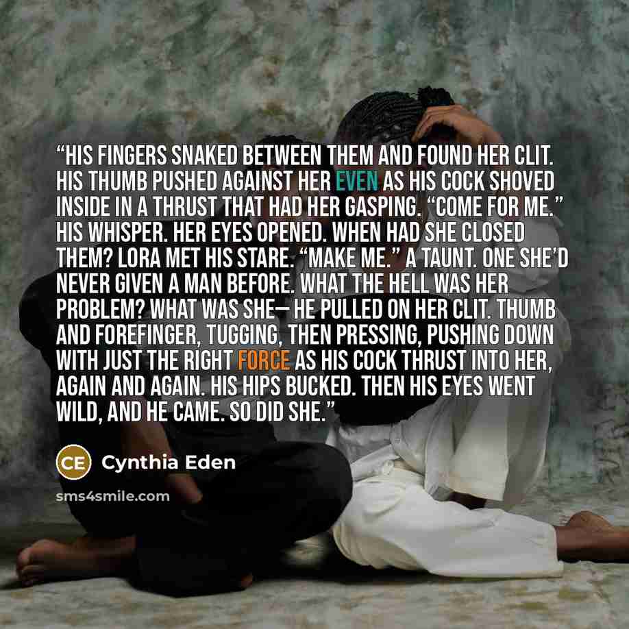“His fingers snaked between them and found her clit. His thumb pushed against her even as his cock shoved inside in a thrust that had her gasping. “Come for me.” His whisper. Her eyes opened. When had she closed them? Lora met his stare. “Make me.” A taunt. One she’d never given a man before. What…” quote by Cynthia Eden