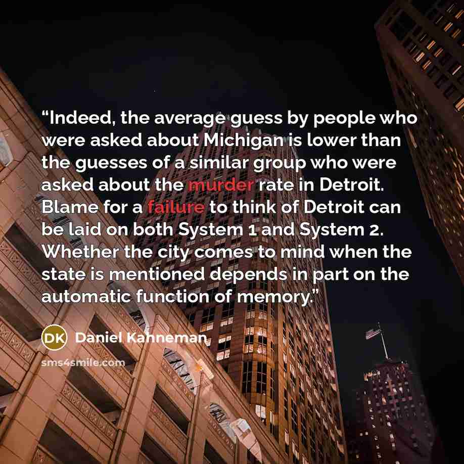 “Indeed, the average guess by people who were asked about Michigan is lower than the guesses of a similar group who were asked about the murder rate in Detroit. Blame for a failure to think of Detroit can be laid on both System 1 and System 2. Whether the city comes to mind when the state is…” quote by Daniel Kahneman