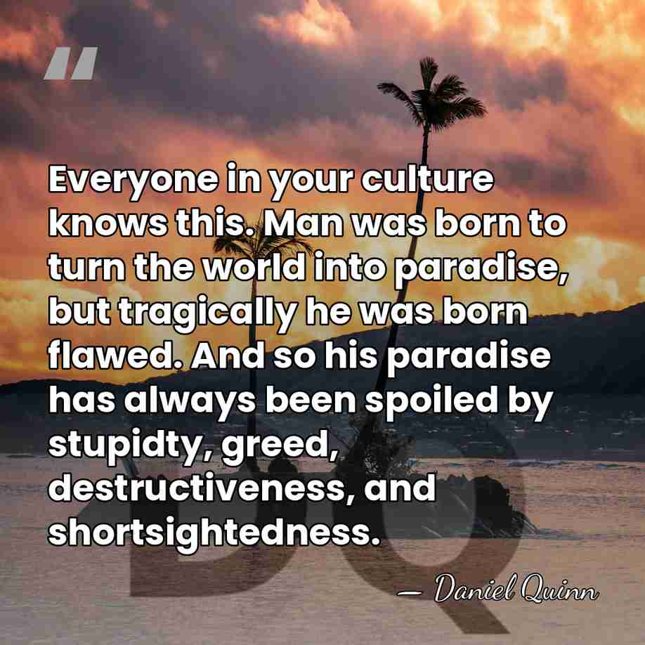 Everyone in your culture knows this. Man was born to turn the&hellip; - Daniel Quinn