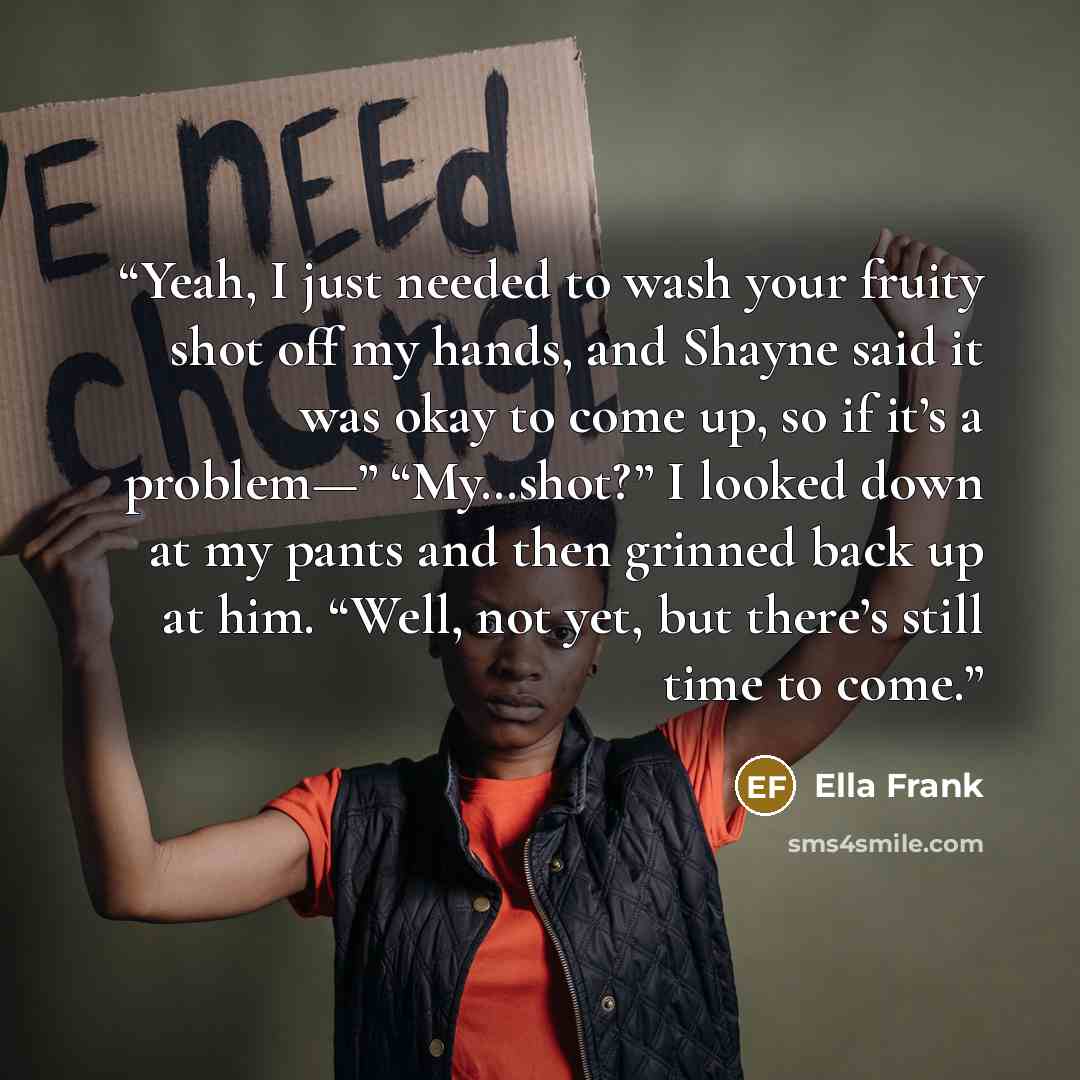 “Yeah, I just needed to wash your fruity shot off my hands, and Shayne said it was okay to come up, so if it’s a problem—” “My…shot?” I looked down at my pants and then grinned back up at him. “Well, not yet, but there’s still time to come.” quote by Ella Frank