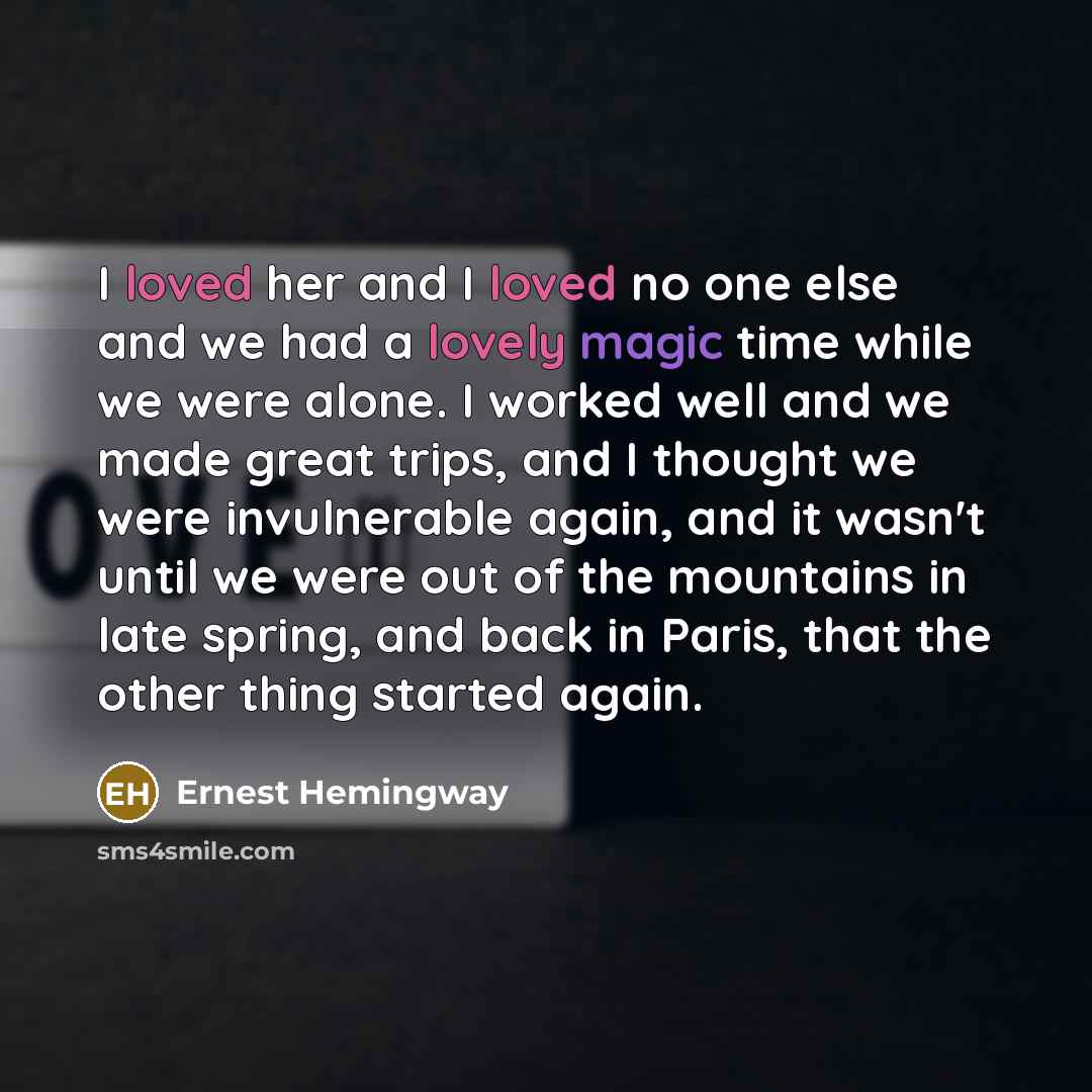 “I loved her and I loved no one else and we had a lovely magic time while we were alone. I worked well and we made great trips, and I thought we were invulnerable again, and it wasn't until we were out of the mountains in late spring, and back in Paris, that the other thing started again.” quote by Ernest Hemingway