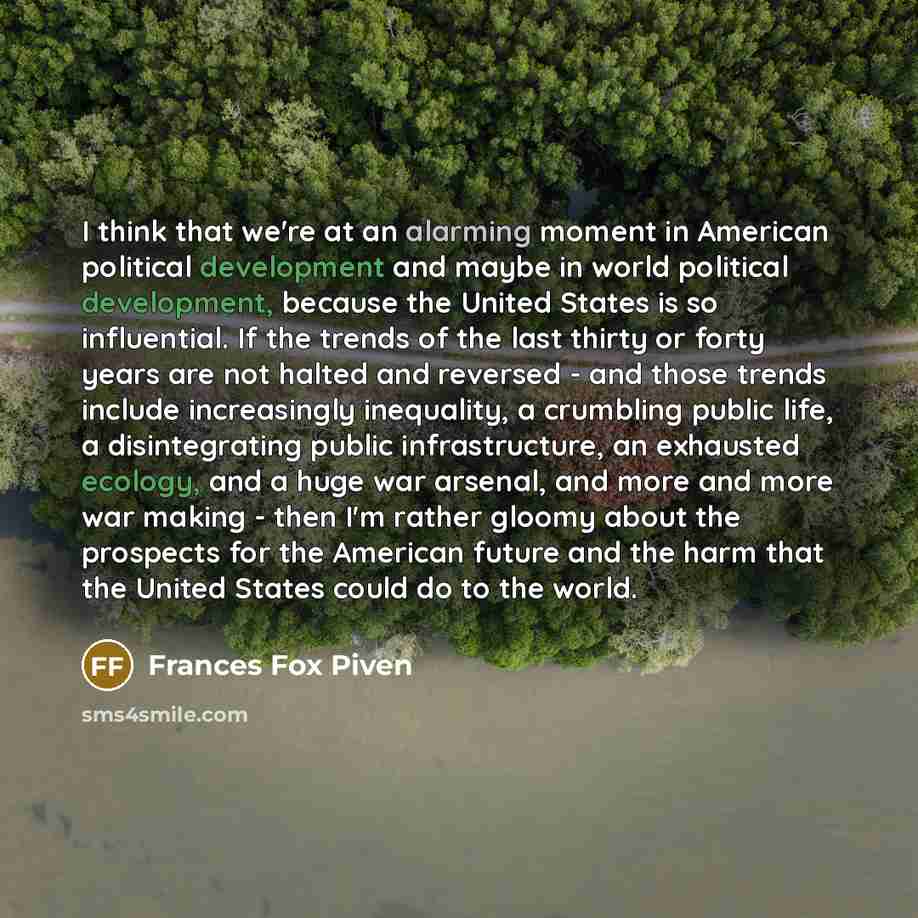 “I think that we're at an alarming moment in American political development and maybe in world political development, because the United States is so influential. If the trends of the last thirty or forty years are not halted and reversed - and those trends include increasingly inequality, a…” quote by Frances Fox Piven