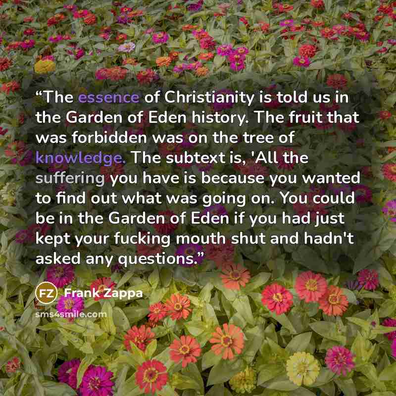 “The essence of Christianity is told us in the Garden of Eden history. The fruit that was forbidden was on the tree of knowledge. The subtext is, 'All the suffering you have is because you wanted to find out what was going on. You could be in the Garden of Eden if you had just kept your fucking…” quote by Frank Zappa
