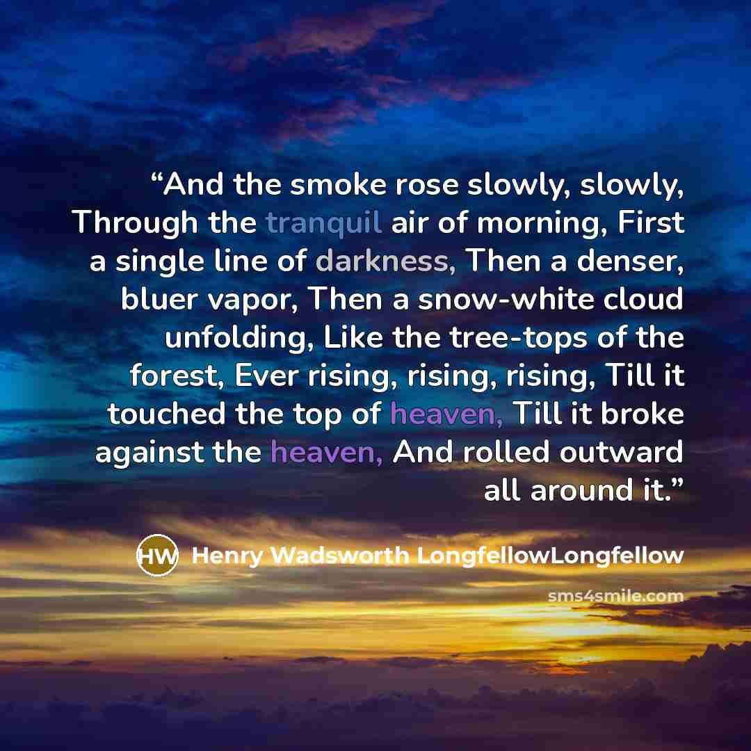 “And the smoke rose slowly, slowly, Through the tranquil air of morning, First a single line of darkness, Then a denser, bluer vapor, Then a snow-white cloud unfolding, Like the tree-tops of the forest, Ever rising, rising, rising, Till it touched the top of heaven, Till it broke against the…” quote by Henry Wadsworth LongfellowLongfellow
