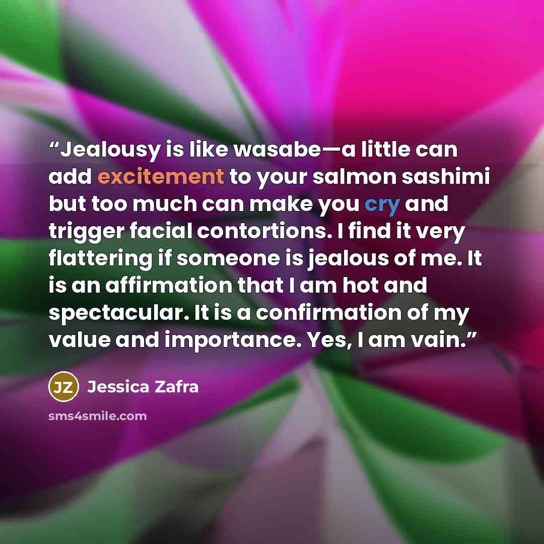 “Jealousy is like wasabe—a little can add excitement to your salmon sashimi but too much can make you cry and trigger facial contortions. I find it very flattering if someone is jealous of me. It is an affirmation that I am hot and spectacular. It is a confirmation of my value and importance. Yes…” quote by Jessica Zafra