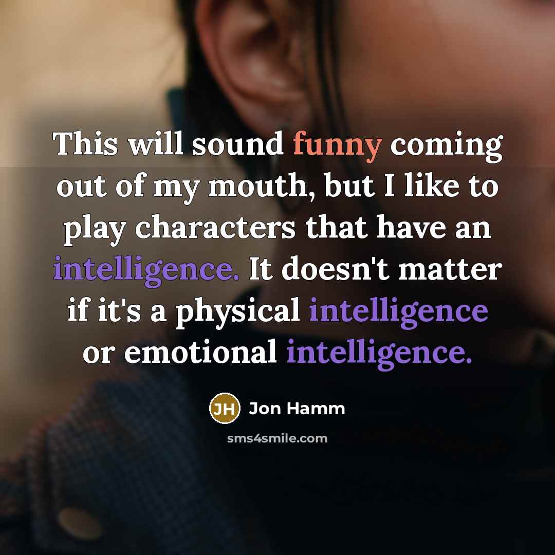 “This will sound funny coming out of my mouth, but I like to play characters that have an intelligence. It doesn't matter if it's a physical intelligence or emotional intelligence.” quote by Jon Hamm