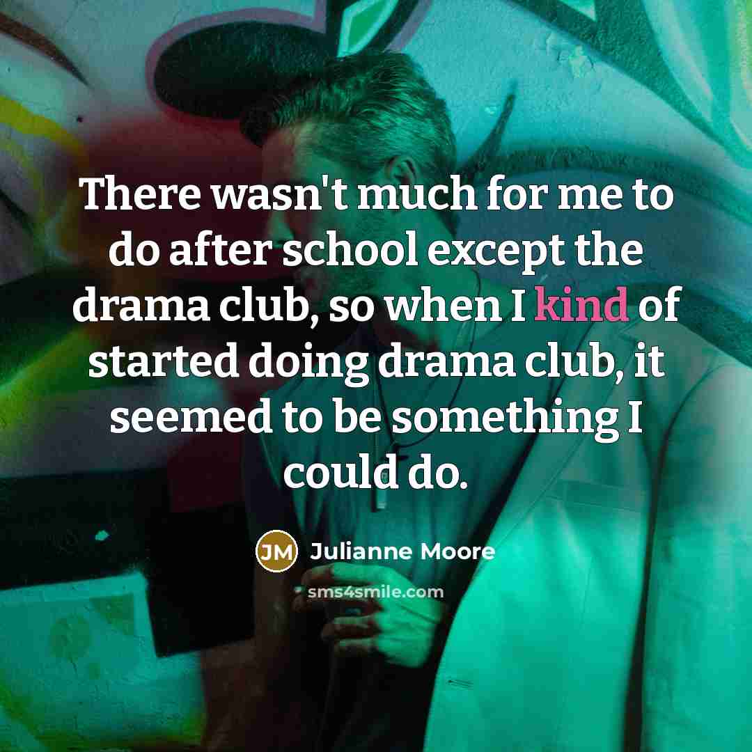 “There wasn't much for me to do after school except the drama club, so when I kind of started doing drama club, it seemed to be something I could do.” quote by Julianne Moore