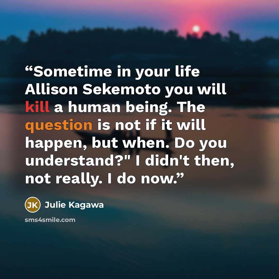“Sometime in your life Allison Sekemoto you will kill a human being. The question is not if it will happen, but when. Do you understand?" I didn't then, not really. I do now.” quote by Julie Kagawa