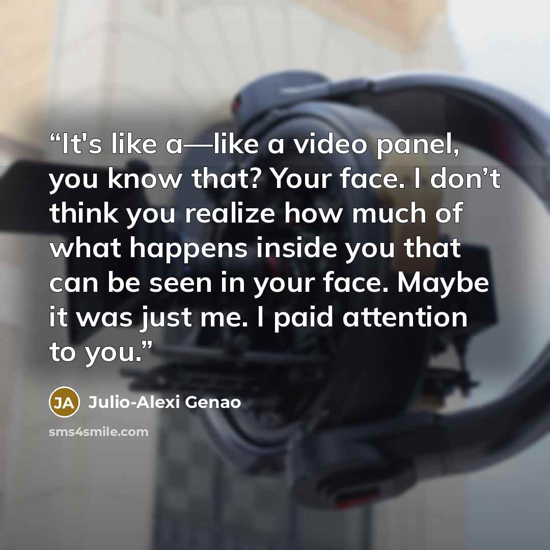 “It's like a—like a video panel, you know that? Your face. I don’t think you realize how much of what happens inside you that can be seen in your face. Maybe it was just me. I paid attention to you.” quote by Julio-Alexi Genao