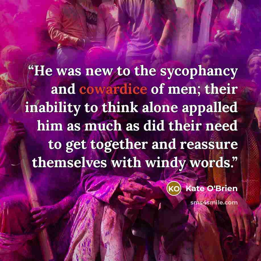 “He was new to the sycophancy and cowardice of men; their inability to think alone appalled him as much as did their need to get together and reassure themselves with windy words.” quote by Kate O'Brien