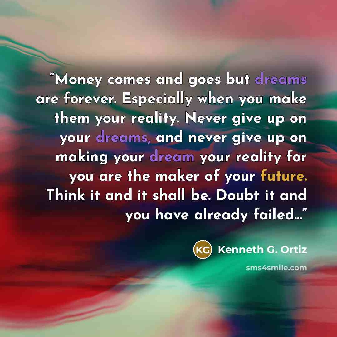 “Money comes and goes but dreams are forever. Especially when you make them your reality. Never give up on your dreams, and never give up on making your dream your reality for you are the maker of your future. Think it and it shall be. Doubt it and you have already failed...” quote by Kenneth G. Ortiz