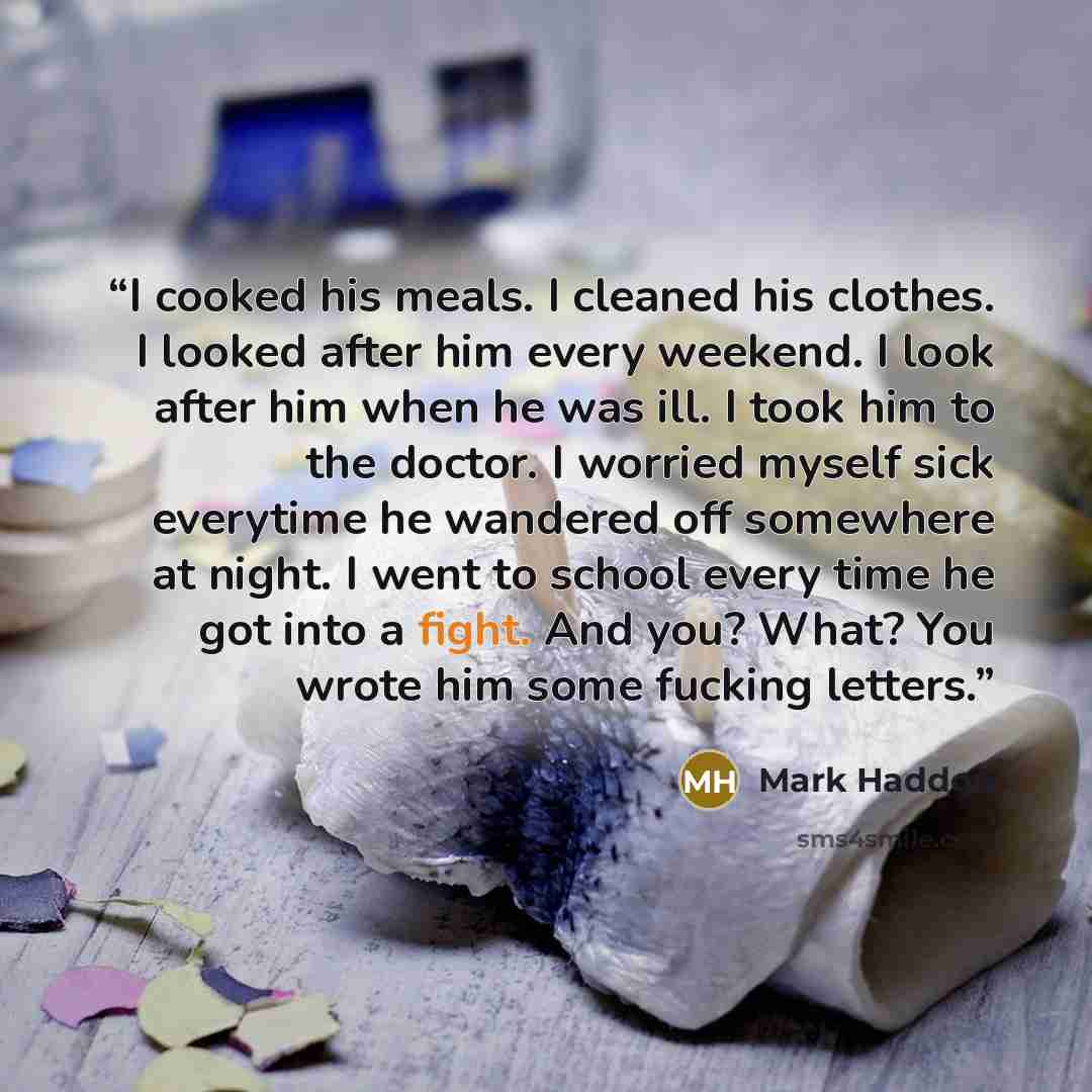“I cooked his meals. I cleaned his clothes. I looked after him every weekend. I look after him when he was ill. I took him to the doctor. I worried myself sick everytime he wandered off somewhere at night. I went to school every time he got into a fight. And you? What? You wrote him some fucking…” quote by Mark Haddon